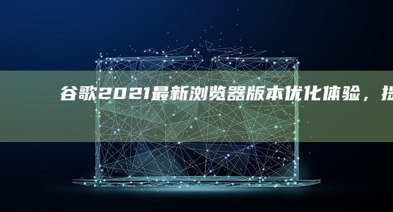 谷歌2021最新浏览器版本：优化体验，提升安全性能